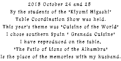 2015 October 24 and 25  By the students of the "Kiyomi Higashi" Table Coordination Show was held. This year's theme was "Cuisine of the World" I chose southern Spain " Granada Cuisine" I have reproduced on the table, "The Patio of Lions of the Alhambra" Is the place of the memories with my husband.